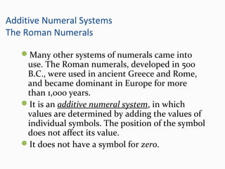 Additive Numeral Systems
The Roman Numerals
Many other systems of numerals came into
use. The Roman numerals, developed in 500
B.C., were used in ancient Greece and Rome,
and became dominant in Europe for more
than 1,000 years.
It is an additive numeral system, in which
values are determined by adding the values of
individual symbols. The position of the symbol
does not affect its value.
It does not have a symbol for zero.
 