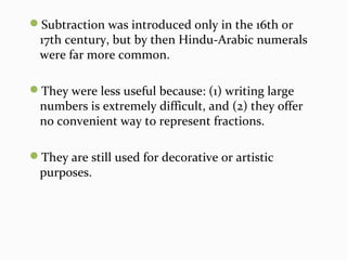 Subtraction was introduced only in the 16th or
17th century, but by then Hindu-Arabic numerals
were far more common.
They were less useful because: (1) writing large
numbers is extremely difficult, and (2) they offer
no convenient way to represent fractions.
They are still used for decorative or artistic
purposes.
 