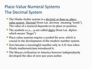 Place-Value Numeral Systems
The Decimal System
The Hindu-Arabic system is a decimal, or base-10, place-
value system. Decimal (from Lat. decimus meaning “tenth”).
The value of a numeral depends on its place or position.
The symbols 0,1,2,…,9 are called digits (from Lat. digitus
which means “finger”)
Place-value systems require a symbol for zero, which is
crucial in the development of the modern number system.
Zero became a meaningful number only in A.D. 600 when
Hindu mathematicians introduced it.
The Mayan civilization in America however independently
developed the idea of zero 500 years earlier.
 
