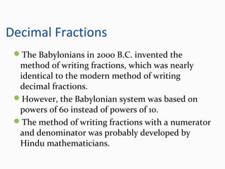 Decimal Fractions
The Babylonians in 2000 B.C. invented the
method of writing fractions, which was nearly
identical to the modern method of writing
decimal fractions.
However, the Babylonian system was based on
powers of 60 instead of powers of 10.
The method of writing fractions with a numerator
and denominator was probably developed by
Hindu mathematicians.
 