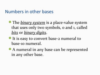 Numbers in other bases
The binary system is a place-value system
that uses only two symbols, 0 and 1, called
bits or binary digits.
It is easy to convert base-2 numeral to
base-10 numeral.
A numeral in any base can be represented
in any other base.
 