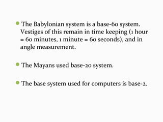 The Babylonian system is a base-60 system.
Vestiges of this remain in time keeping (1 hour
= 60 minutes, 1 minute = 60 seconds), and in
angle measurement.
The Mayans used base-20 system.
The base system used for computers is base-2.
 