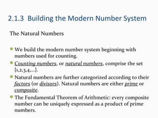 2.1.3 Building the Modern Number System
The Natural Numbers
We build the modern number system beginning with
numbers used for counting.
Counting numbers, or natural numbers, comprise the set
{1,2,3,4,…}.
Natural numbers are further categorized according to their
factors (or divisors). Natural numbers are either prime or
composite.
The Fundamental Theorem of Arithmetic: every composite
number can be uniquely expressed as a product of prime
numbers.
 