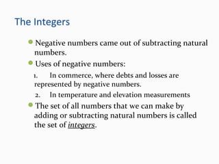 The Integers
Negative numbers came out of subtracting natural
numbers.
Uses of negative numbers:
1. In commerce, where debts and losses are
represented by negative numbers.
2. In temperature and elevation measurements
The set of all numbers that we can make by
adding or subtracting natural numbers is called
the set of integers.
 
