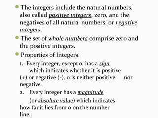 The integers include the natural numbers,
also called positive integers, zero, and the
negatives of all natural numbers, or negative
integers.
The set of whole numbers comprise zero and
the positive integers.
Properties of Integers:
1. Every integer, except 0, has a sign
which indicates whether it is positive
(+) or negative (-). 0 is neither positive nor
negative.
2. Every integer has a magnitude
(or absolute value) which indicates
how far it lies from 0 on the number
line.
 