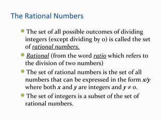 The Rational Numbers
The set of all possible outcomes of dividing
integers (except dividing by 0) is called the set
of rational numbers.
Rational (from the word ratio which refers to
the division of two numbers)
The set of rational numbers is the set of all
numbers that can be expressed in the form x/y
where both x and y are integers and y ≠ 0.
The set of integers is a subset of the set of
rational numbers.
 