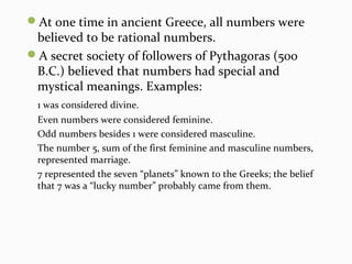 At one time in ancient Greece, all numbers were
believed to be rational numbers.
A secret society of followers of Pythagoras (500
B.C.) believed that numbers had special and
mystical meanings. Examples:
1 was considered divine.
Even numbers were considered feminine.
Odd numbers besides 1 were considered masculine.
The number 5, sum of the first feminine and masculine numbers,
represented marriage.
7 represented the seven “planets” known to the Greeks; the belief
that 7 was a “lucky number” probably came from them.
 