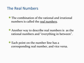 The Real Numbers
The combination of the rational and irrational
numbers is called the real numbers.
Another way to describe real numbers is as the
rational numbers and “everything in between”.
Each point on the number line has a
corresponding real number, and vice versa.
 