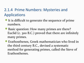 2.1.4 Prime Numbers: Mysteries and
Applications
It is difficult to generate the sequence of prime
numbers.
Basic question: How many primes are there?
Euclid (c. 300 B.C.) proved that there are infinitely
many primes.
Erathosthenes, Greek mathematician who lived in
the third century B.C., devised a systematic
method for generating primes, called the Sieve of
Erathosthenes.
 