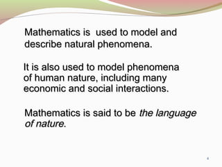 4
Mathematics is used to model andMathematics is used to model and
describe natural phenomena.describe natural phenomena.
It is also used to model phenomenaIt is also used to model phenomena
of human nature, including manyof human nature, including many
economic and social interactions.economic and social interactions.
Mathematics is said to beMathematics is said to be the languagethe language
of natureof nature..
 