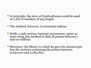 In principle, the sieve of Erathosthenes could be used
on a list of numbers of any length.
The method, however, is extremely tedious.
Kulik, a 19th century Austrian astronomer, spent 20
years using this method to find all primes between 1
and 100 million!
Moreover, the library to which he gave his manuscripts
lost the sections containing the primes between
12,642,000 and 22,852,800.
 