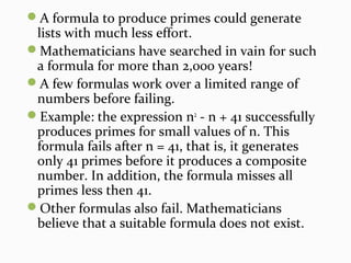 A formula to produce primes could generate
lists with much less effort.
Mathematicians have searched in vain for such
a formula for more than 2,000 years!
A few formulas work over a limited range of
numbers before failing.
Example: the expression n2
- n + 41 successfully
produces primes for small values of n. This
formula fails after n = 41, that is, it generates
only 41 primes before it produces a composite
number. In addition, the formula misses all
primes less then 41.
Other formulas also fail. Mathematicians
believe that a suitable formula does not exist.
 
