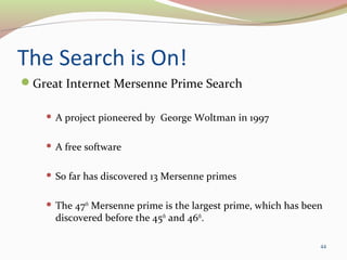The Search is On!
Great Internet Mersenne Prime Search
 A project pioneered by George Woltman in 1997
 A free software
 So far has discovered 13 Mersenne primes
 The 47th
Mersenne prime is the largest prime, which has been
discovered before the 45th
and 46th
.
44
 