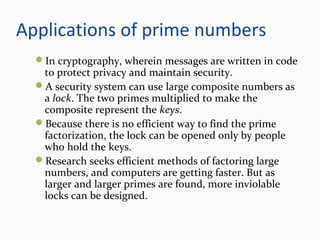 Applications of prime numbers
In cryptography, wherein messages are written in code
to protect privacy and maintain security.
A security system can use large composite numbers as
a lock. The two primes multiplied to make the
composite represent the keys.
Because there is no efficient way to find the prime
factorization, the lock can be opened only by people
who hold the keys.
Research seeks efficient methods of factoring large
numbers, and computers are getting faster. But as
larger and larger primes are found, more inviolable
locks can be designed.
 