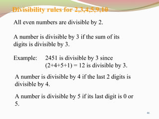 46
Divisibility rules for 2,3,4,5,9,10
All even numbers are divisible by 2.
A number is divisible by 3 if the sum of its
digits is divisible by 3.
A number is divisible by 4 if the last 2 digits is
divisible by 4.
Example: 2451 is divisible by 3 since
(2+4+5+1) = 12 is divisible by 3.
A number is divisible by 5 if its last digit is 0 or
5.
 