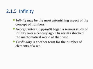 2.1.5 Infinity
Infinity may be the most astonishing aspect of the
concept of numbers.
Georg Cantor (1845-1918) began a serious study of
infinity over a century ago. His results shocked
the mathematical world at that time.
Cardinality is another term for the number of
elements of a set.
 