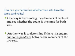 How can you determine whether two sets have the
same cardinality?
One way is by counting the elements of each set
and see whether the count is the same for both
sets.
Another way is to determine if there is a one-to-
one correspondence between the members of the
two sets.
 