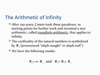 The Arithmetic of Infinity
After 250 years, Cantor took these paradoxes as
starting points for further work and invented a new
arithmetic, called transfinite arithmetic, that applies to
infinity.
The cardinality of the natural numbers is symbolized
by ℵo (pronounced “aleph naught” or aleph null”).
We have the following results:
ℵo+ 1= ℵo and ℵo+ ℵo= ℵo
 