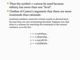 Thus the symbol ∞ cannot be used because
infinity has more than one “level”.
Outline of Cantor’s argument that there are more
irrationals than rationals:
Irrational numbers cannot be written exactly in decimal form
because they are non-terminating decimals. Suppose now that
there is a scheme for matching the irrationals to the natural
numbers, as in the list:
1 → 0.142678435…
2 → 0.383902892…
3 → 0.293758778…
4 → 0.563856365…
:
 