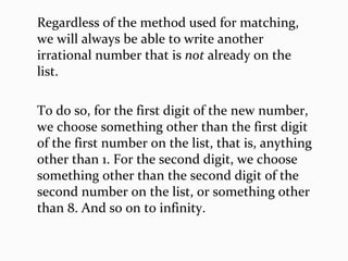 Regardless of the method used for matching,
we will always be able to write another
irrational number that is not already on the
list.
To do so, for the first digit of the new number,
we choose something other than the first digit
of the first number on the list, that is, anything
other than 1. For the second digit, we choose
something other than the second digit of the
second number on the list, or something other
than 8. And so on to infinity.
 