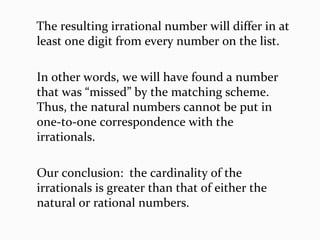 The resulting irrational number will differ in at
least one digit from every number on the list.
In other words, we will have found a number
that was “missed” by the matching scheme.
Thus, the natural numbers cannot be put in
one-to-one correspondence with the
irrationals.
Our conclusion: the cardinality of the
irrationals is greater than that of either the
natural or rational numbers.
 