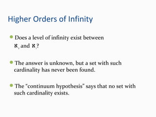 Higher Orders of Infinity
Does a level of infinity exist between
ℵo and ℵ1?
The answer is unknown, but a set with such
cardinality has never been found.
The “continuum hypothesis” says that no set with
such cardinality exists.
 