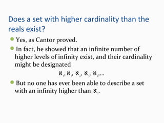 Does a set with higher cardinality than the
reals exist?
Yes, as Cantor proved.
In fact, he showed that an infinite number of
higher levels of infinity exist, and their cardinality
might be designated
ℵo,ℵ1, ℵ2, ℵ3, ℵ4,...
But no one has ever been able to describe a set
with an infinity higher than ℵ2.
 