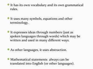 It has its own vocabulary and its own grammatical
rules.
It uses many symbols, equations and other
terminology.
It expresses ideas through numbers (just as
spoken languages through words) which may be
written and used in many different ways.
As other languages, it uses abstraction.
Mathematical statements always can be
translated into English (or other languages).
 