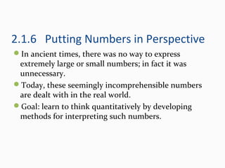 2.1.6 Putting Numbers in Perspective
In ancient times, there was no way to express
extremely large or small numbers; in fact it was
unnecessary.
Today, these seemingly incomprehensible numbers
are dealt with in the real world.
Goal: learn to think quantitatively by developing
methods for interpreting such numbers.
 