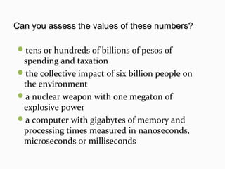 tens or hundreds of billions of pesos of
spending and taxation
the collective impact of six billion people on
the environment
a nuclear weapon with one megaton of
explosive power
a computer with gigabytes of memory and
processing times measured in nanoseconds,
microseconds or milliseconds
Can you assess the values of these numbers?Can you assess the values of these numbers?
 