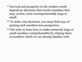 Survival and prosperity in the modern world
depend on decisions that involve numbers that
may, at first, seem incomprehensibly large or
small.
To make wise decisions, you must find ways of
putting such numbers into perspective.
Our task: to learn how to make extremely large or
small numbers comprehensible by relating them
to numbers which we are already familiar with.
 