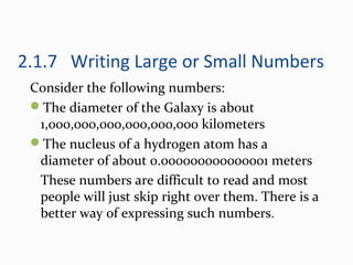 2.1.7 Writing Large or Small Numbers
Consider the following numbers:
The diameter of the Galaxy is about
1,000,000,000,000,000,000 kilometers
The nucleus of a hydrogen atom has a
diameter of about 0.000000000000001 meters
These numbers are difficult to read and most
people will just skip right over them. There is a
better way of expressing such numbers.
 
