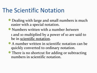 The Scientific Notation
Dealing with large and small numbers is much
easier with a special notation.
Numbers written with a number between
1 and 10 multiplied by a power of 10 are said to
be in scientific notation.
A number written in scientific notation can be
quickly converted to ordinary notation.
There is no shortcut for adding or subtracting
numbers in scientific notation.
 