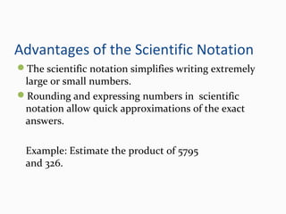 Advantages of the Scientific Notation
The scientific notation simplifies writing extremely
large or small numbers.
Rounding and expressing numbers in scientific
notation allow quick approximations of the exact
answers.
Example: Estimate the product of 5795
and 326.
 