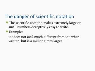 The danger of scientific notation
The scientific notation makes extremely large or
small numbers deceptively easy to write.
Example:
1026
does not look much different from 1020
, when
written, but is a million times larger
 
