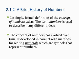 2.1.2 A Brief History of Numbers
No single, formal definition of the concept
of numbers exists. The term numbers is used
to describe many different ideas.
The concept of numbers has evolved over
time. It developed in parallel with methods
for writing numerals which are symbols that
represent numbers.
 