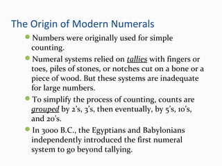The Origin of Modern Numerals
Numbers were originally used for simple
counting.
Numeral systems relied on tallies with fingers or
toes, piles of stones, or notches cut on a bone or a
piece of wood. But these systems are inadequate
for large numbers.
To simplify the process of counting, counts are
grouped by 2’s, 3’s, then eventually, by 5’s, 10’s,
and 20’s.
In 3000 B.C., the Egyptians and Babylonians
independently introduced the first numeral
system to go beyond tallying.
 