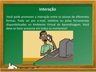 Você pode promover a interação entre os alunos de diferentes
formas. Pode ser por e-mail, telefone ou pelas ferramentas
disponibilizadas no Ambiente Virtual de Aprendizagem. Você
deve se fazer presente em todos os momentos!
Interação
 