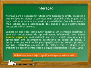 Atenção para a linguagem! Utilize uma linguagem direta, acessível e
que instigue os alunos a conhecer mais, possibilitando organizar-se
para realizar as leituras e as atividades solicitadas. Esse é também um
meio valioso para o aprendizado dos alunos e para a permanência
destes até o final do curso.
Lembre-se que você como tutor constitui um elemento dinâmico e
essencial no processo de aprendizagem, oferecendo aos alunos
suporte cognitivosuporte cognitivo, motivacional, afetivo e social para que estes
apresentem um desempenho satisfatório ao longo do curso. É
importante que você tenha participação ativa em todo o processo.
Por isso, estabeleça um vínculo de diálogo com os alunos e um
trabalho de parceria entre você e a equipe pedagógica (PRETI, 1996).
Ao final desta aula, veja o significado da palavra destacada.Ao final desta aula, veja o significado da palavra destacada.
Interação
 