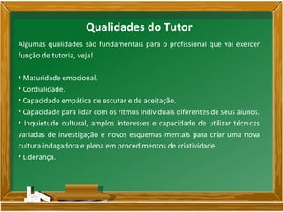 Algumas qualidades são fundamentais para o profissional que vai exercer
função de tutoria, veja!
• Maturidade emocional.
• Cordialidade.
• Capacidade empática de escutar e de aceitação.
• Capacidade para lidar com os ritmos individuais diferentes de seus alunos.
• Inquietude cultural, amplos interesses e capacidade de utilizar técnicas
variadas de investigação e novos esquemas mentais para criar uma nova
cultura indagadora e plena em procedimentos de criatividade.
• Liderança.
Qualidades do Tutor
 