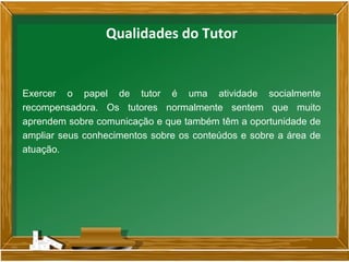 Exercer o papel de tutor é uma atividade socialmente
recompensadora. Os tutores normalmente sentem que muito
aprendem sobre comunicação e que também têm a oportunidade de
ampliar seus conhecimentos sobre os conteúdos e sobre a área de
atuação.
Qualidades do Tutor
 
