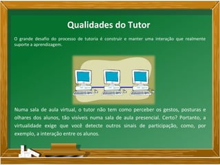 O grande desafio do processo de tutoria é construir e manter uma interação que realmente
suporte a aprendizagem.
Numa sala de aula virtual, o tutor não tem como perceber os gestos, posturas e
olhares dos alunos, tão visíveis numa sala de aula presencial. Certo? Portanto, a
virtualidade exige que você detecte outros sinais de participação, como, por
exemplo, a interação entre os alunos.
Qualidades do Tutor
 
