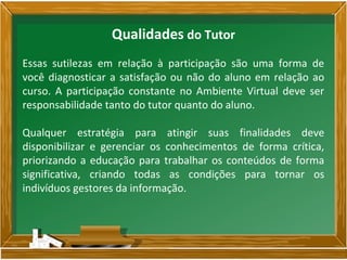 Essas sutilezas em relação à participação são uma forma de
você diagnosticar a satisfação ou não do aluno em relação ao
curso. A participação constante no Ambiente Virtual deve ser
responsabilidade tanto do tutor quanto do aluno.
Qualquer estratégia para atingir suas finalidades deve
disponibilizar e gerenciar os conhecimentos de forma crítica,
priorizando a educação para trabalhar os conteúdos de forma
significativa, criando todas as condições para tornar os
indivíduos gestores da informação.
Qualidades do Tutor
 