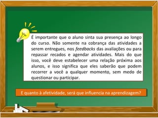É importante que o aluno sinta sua presença ao longo
do curso. Não somente na cobrança das atividades a
serem entregues, nos feedbacks das avaliações ou para
repassar recados e agendar atividades. Mais do que
isso, você deve estabelecer uma relação próxima aos
alunos, e isso significa que eles saberão que podem
recorrer a você a qualquer momento, sem medo de
questionar ou participar.
E quanto à afetividade, será que influencia na aprendizagem?E quanto à afetividade, será que influencia na aprendizagem?
 