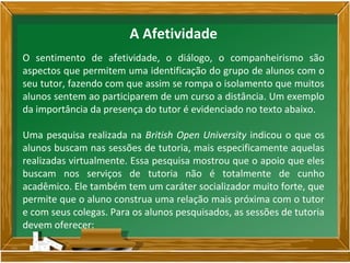 O sentimento de afetividade, o diálogo, o companheirismo são
aspectos que permitem uma identificação do grupo de alunos com o
seu tutor, fazendo com que assim se rompa o isolamento que muitos
alunos sentem ao participarem de um curso a distância. Um exemplo
da importância da presença do tutor é evidenciado no texto abaixo.
Uma pesquisa realizada na British Open University indicou o que os
alunos buscam nas sessões de tutoria, mais especificamente aquelas
realizadas virtualmente. Essa pesquisa mostrou que o apoio que eles
buscam nos serviços de tutoria não é totalmente de cunho
acadêmico. Ele também tem um caráter socializador muito forte, que
permite que o aluno construa uma relação mais próxima com o tutor
e com seus colegas. Para os alunos pesquisados, as sessões de tutoria
devem oferecer:
A Afetividade
 