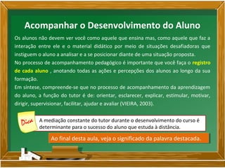 Os alunos não devem ver você como aquele que ensina mas, como aquele que faz a
interação entre ele e o material didático por meio de situações desafiadoras que
instiguem o aluno a analisar e a se posicionar diante de uma situação proposta.
No processo de acompanhamento pedagógico é importante que você faça o registro
de cada aluno , anotando todas as ações e percepções dos alunos ao longo da sua
formação.
Em síntese, compreende-se que no processo de acompanhamento da aprendizagem
do aluno, a função do tutor é de: orientar, esclarecer, explicar, estimular, motivar,
dirigir, supervisionar, facilitar, ajudar e avaliar (VIEIRA, 2003).
A mediação constante do tutor durante o desenvolvimento do curso é
determinante para o sucesso do aluno que estuda à distância.
Acompanhar o Desenvolvimento do Aluno
Ao final desta aula, veja o significado da palavra destacada.Ao final desta aula, veja o significado da palavra destacada.
 