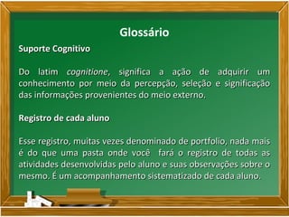 Glossário
Suporte CognitivoSuporte Cognitivo
Do latimDo latim cognitionecognitione, significa a ação de adquirir um, significa a ação de adquirir um
conhecimento por meio da percepção, seleção e significaçãoconhecimento por meio da percepção, seleção e significação
das informações provenientes do meio externo.das informações provenientes do meio externo.
Registro de cada alunoRegistro de cada aluno
Esse registro, muitas vezes denominado de portfolio, nada maisEsse registro, muitas vezes denominado de portfolio, nada mais
é do que uma pasta onde você fará o registro de todas asé do que uma pasta onde você fará o registro de todas as
atividades desenvolvidas pelo aluno e suas observações sobre oatividades desenvolvidas pelo aluno e suas observações sobre o
mesmo. É um acompanhamento sistematizado de cada aluno.mesmo. É um acompanhamento sistematizado de cada aluno.
 