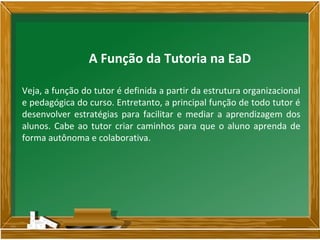 Veja, a função do tutor é definida a partir da estrutura organizacional
e pedagógica do curso. Entretanto, a principal função de todo tutor é
desenvolver estratégias para facilitar e mediar a aprendizagem dos
alunos. Cabe ao tutor criar caminhos para que o aluno aprenda de
forma autônoma e colaborativa.
A Função da Tutoria na EaD
 