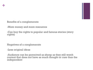 +
Benefits of a conglomerate
-More money and more resources
-Can buy the rights to popular and famous stories (story
rights)
Negatives of a conglomerate
-Less original ideas
-Audience can be perceived as sheep as they still watch
content that does not have as much thought or care than the
independent
 