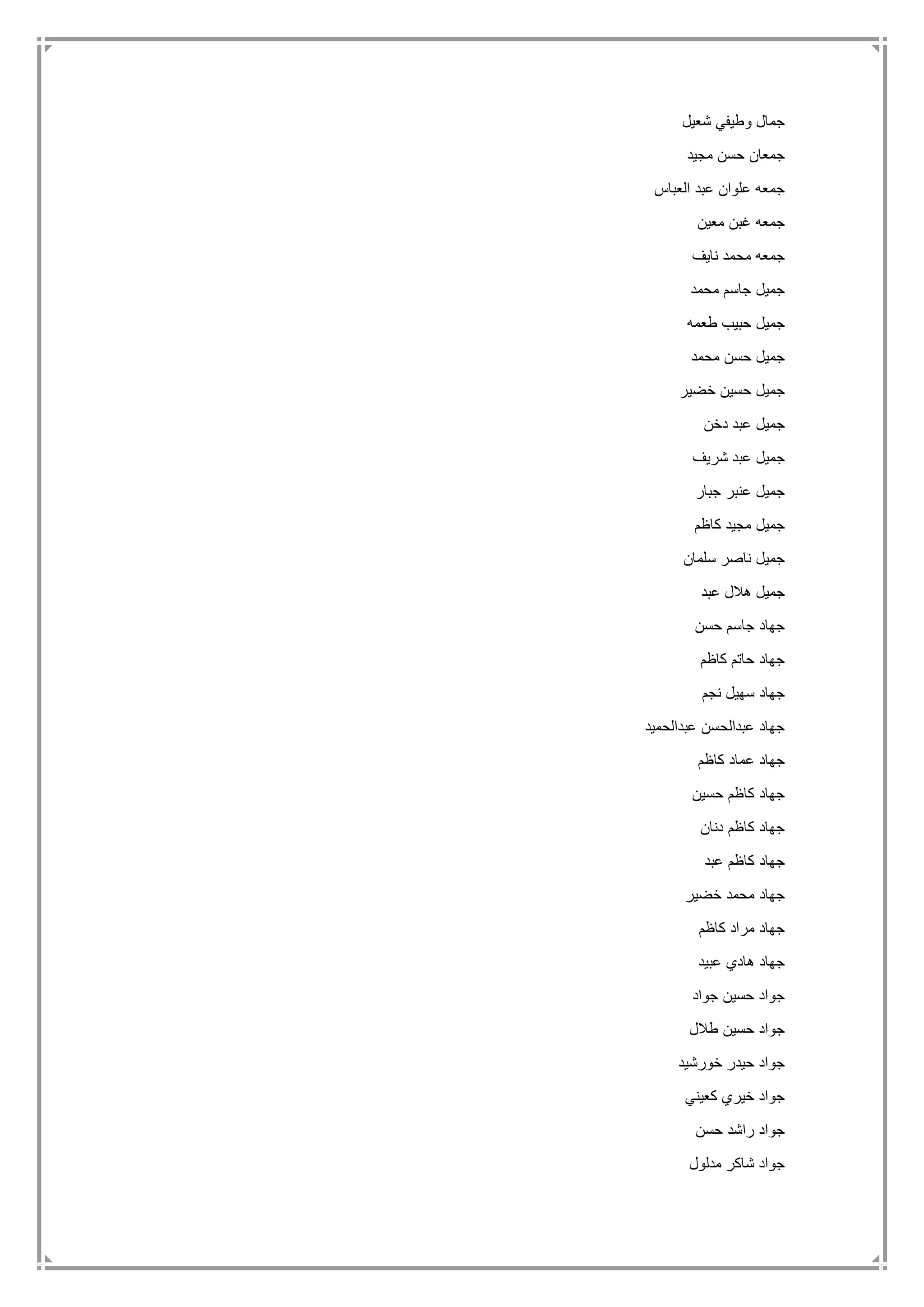 ‫شعيل‬ ‫وطيفي‬ ‫جمال‬
‫مجيد‬ ‫حسن‬ ‫جمعان‬
‫العباس‬ ‫عبد‬ ‫علوان‬ ‫جمعه‬
‫معين‬ ‫غبن‬ ‫جمعه‬
‫نايف‬ ‫محمد‬ ‫جمعه‬
‫محمد‬ ‫جاسم‬ ‫جميل‬
‫طعمه‬ ‫حبيب‬ ‫جميل‬
‫محمد‬ ‫حسن‬ ‫جميل‬
‫خضير‬ ‫حسين‬ ‫جميل‬
‫دخن‬ ‫عبد‬ ‫جميل‬
‫شريف‬ ‫عبد‬ ‫جميل‬
‫جبار‬ ‫عنبر‬ ‫جميل‬
‫كاظم‬ ‫مجيد‬ ‫جميل‬
‫سلمان‬ ‫ناصر‬ ‫جميل‬
‫عبد‬ ‫هالل‬ ‫جميل‬
‫حسن‬ ‫جاسم‬ ‫جهاد‬
‫كاظم‬ ‫حاتم‬ ‫جهاد‬
‫نجم‬ ‫سهيل‬ ‫جهاد‬
‫عبدالحميد‬ ‫عبدالحسن‬ ‫جهاد‬
‫كاظم‬ ‫عماد‬ ‫جهاد‬
‫حسين‬ ‫كاظم‬ ‫جهاد‬
‫دنان‬ ‫كاظم‬ ‫جهاد‬
‫عبد‬ ‫كاظم‬ ‫جهاد‬
‫خضير‬ ‫محمد‬ ‫جهاد‬
‫كاظم‬ ‫مراد‬ ‫جهاد‬
‫عبيد‬ ‫هادي‬ ‫جهاد‬
‫جواد‬ ‫حسين‬ ‫جواد‬
‫طالل‬ ‫حسين‬ ‫جواد‬
‫خورشيد‬ ‫حيدر‬ ‫جواد‬
‫خير‬ ‫جواد‬‫كعيني‬ ‫ي‬
‫حسن‬ ‫راشد‬ ‫جواد‬
‫مدلول‬ ‫شاكر‬ ‫جواد‬
 